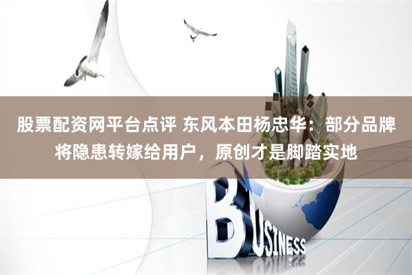股票配资网平台点评 东风本田杨忠华：部分品牌将隐患转嫁给用户，原创才是脚踏实地