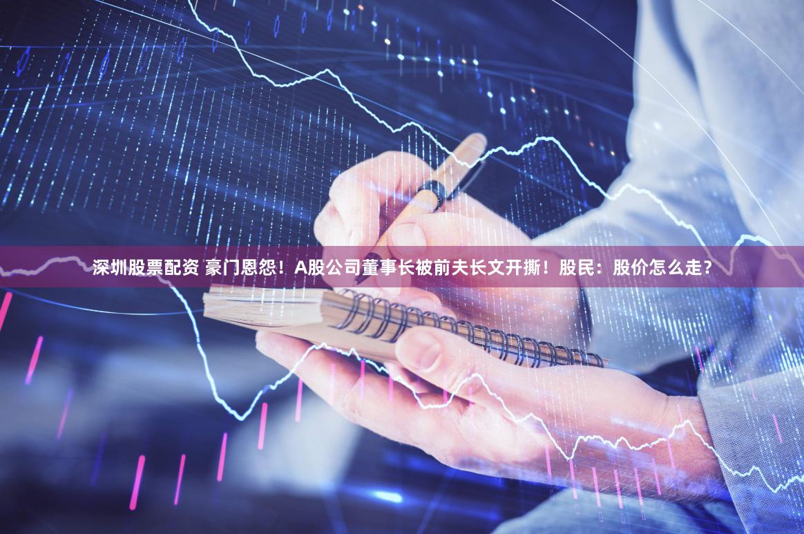 深圳股票配资 豪门恩怨！A股公司董事长被前夫长文开撕！股民：股价怎么走？