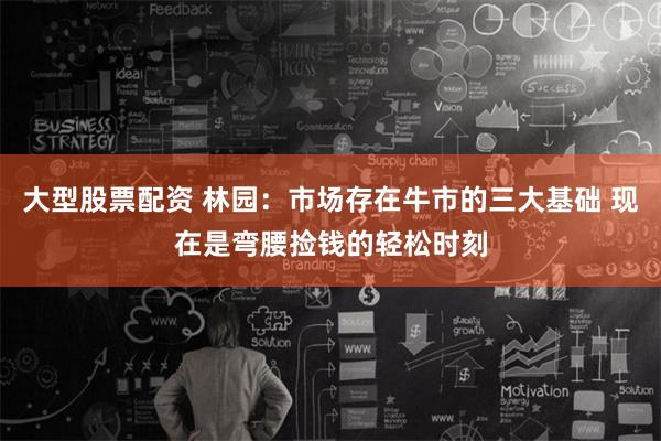 大型股票配资 林园：市场存在牛市的三大基础 现在是弯腰捡钱的轻松时刻