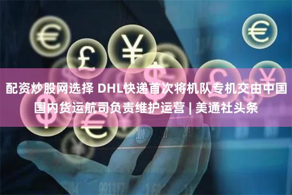 配资炒股网选择 DHL快递首次将机队专机交由中国国内货运航司负责维护运营 | 美通社头条