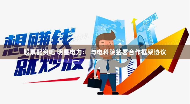股票配资吧 明星电力： 与电科院签署合作框架协议