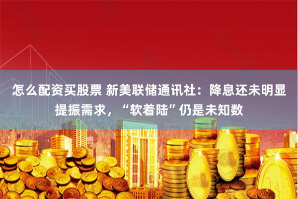 怎么配资买股票 新美联储通讯社：降息还未明显提振需求，“软着陆”仍是未知数