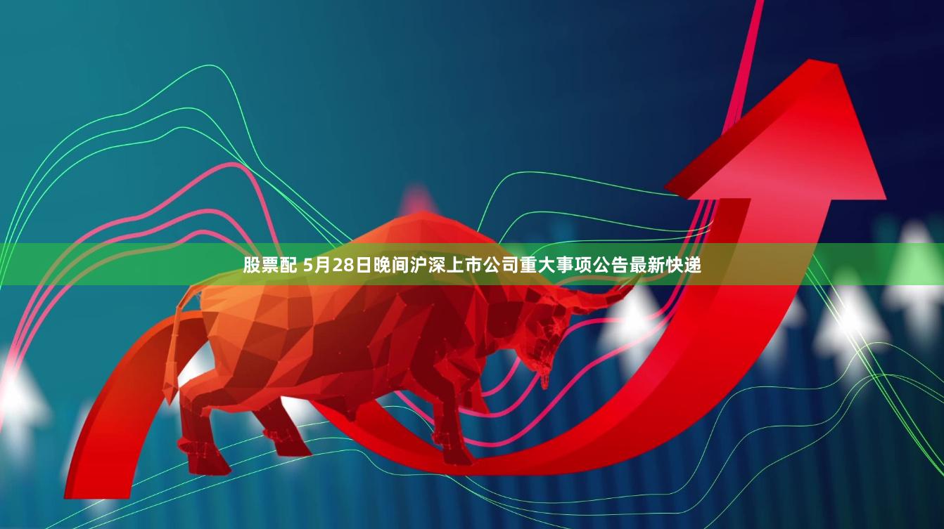 股票配 5月28日晚间沪深上市公司重大事项公告最新快递