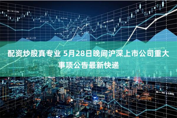 配资炒股真专业 5月28日晚间沪深上市公司重大事项公告最新快递