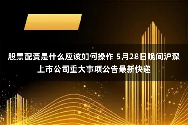 股票配资是什么应该如何操作 5月28日晚间沪深上市公司重大事项公告最新快递