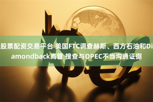 股票配资交易平台 美国FTC调查赫斯、西方石油和Diamondback高管 搜查与OPEC不当沟通证据