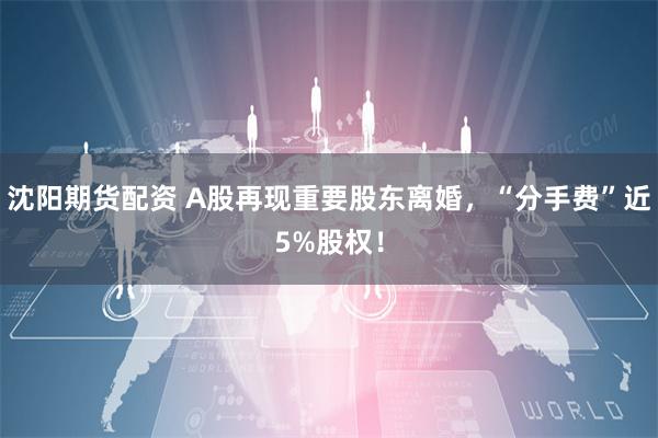 沈阳期货配资 A股再现重要股东离婚，“分手费”近5%股权！