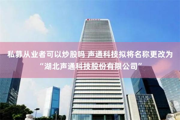 私募从业者可以炒股吗 声通科技拟将名称更改为“湖北声通科技股份有限公司”