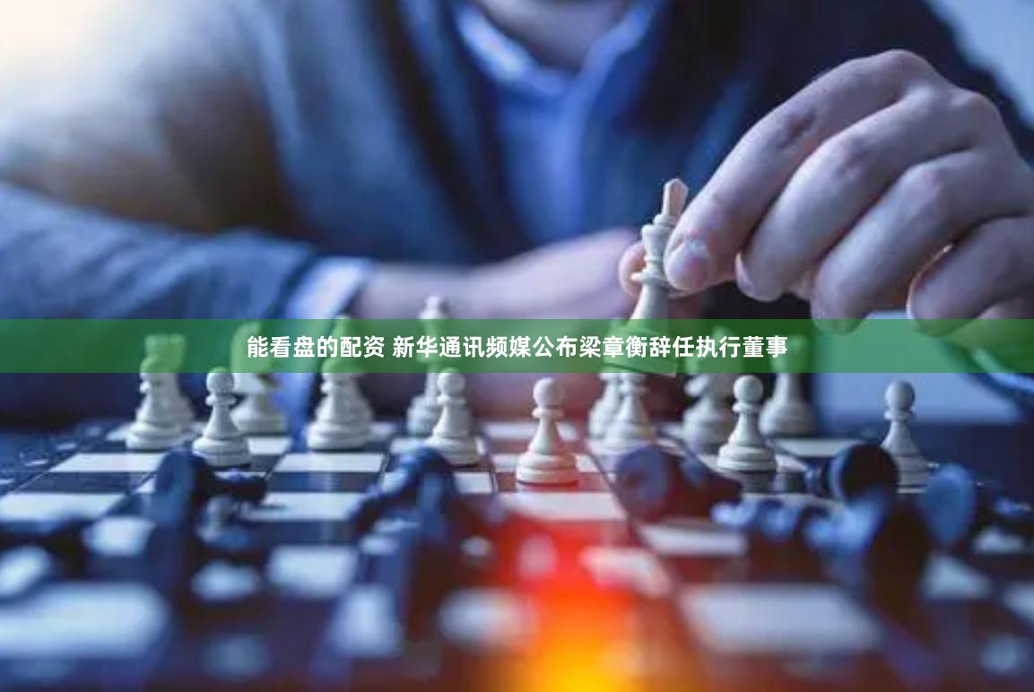 能看盘的配资 新华通讯频媒公布梁章衡辞任执行董事