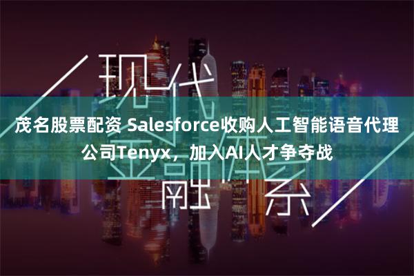 茂名股票配资 Salesforce收购人工智能语音代理公司Tenyx，加入AI人才争夺战