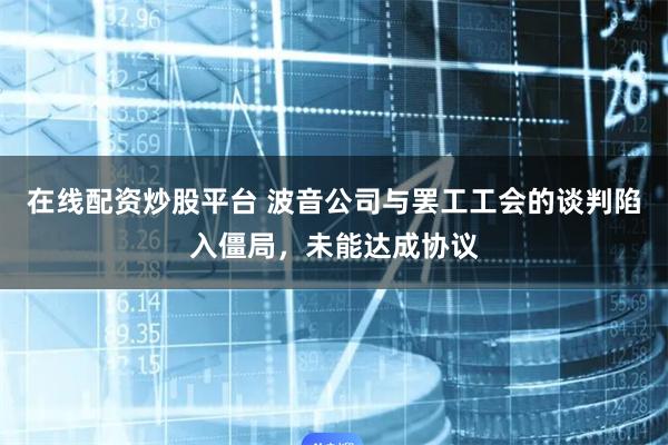 在线配资炒股平台 波音公司与罢工工会的谈判陷入僵局，未能达成协议