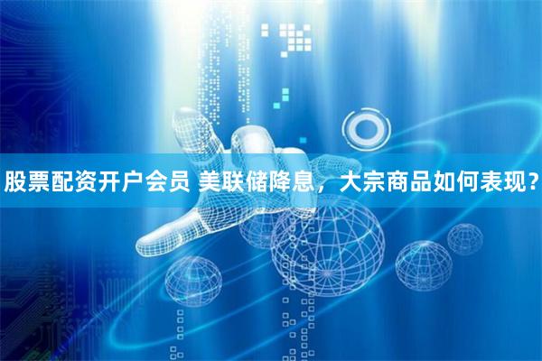 股票配资开户会员 美联储降息，大宗商品如何表现？
