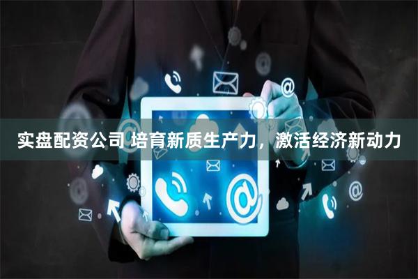 实盘配资公司 培育新质生产力，激活经济新动力