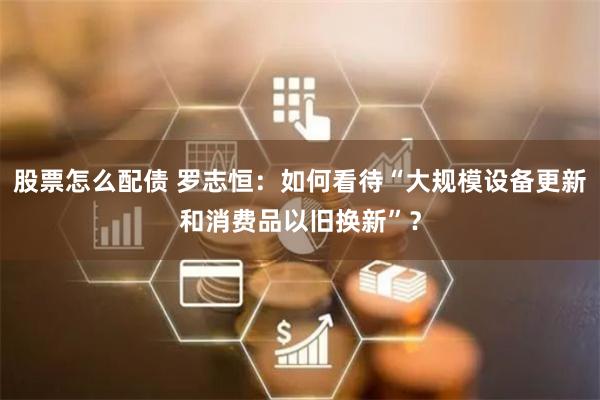 股票怎么配债 罗志恒：如何看待“大规模设备更新和消费品以旧换新”？