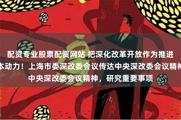 配资专业股票配资网站 把深化改革开放作为推进现代化建设的根本动力！上海市委深改委会议传达中央深改委会议精神，研究重要事项