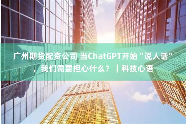 广州期货配资公司 当ChatGPT开始“说人话”，我们需要担心什么？｜科技心语