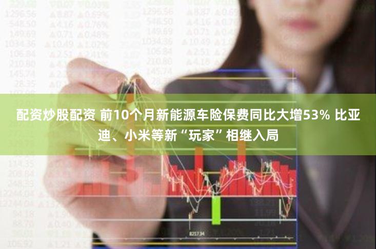 配资炒股配资 前10个月新能源车险保费同比大增53% 比亚迪、小米等新“玩家”相继入局