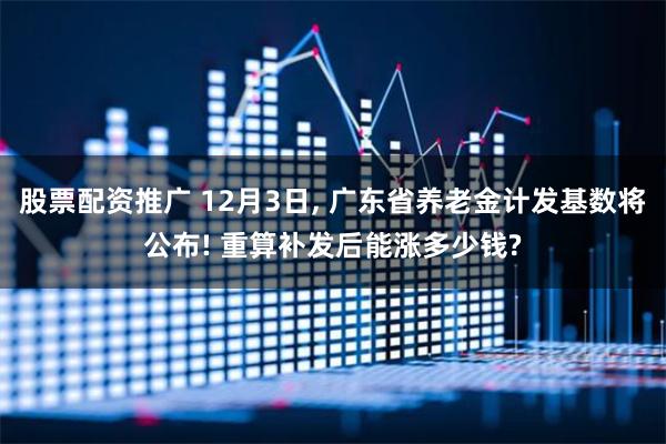 股票配资推广 12月3日, 广东省养老金计发基数将公布! 重算补发后能涨多少钱?