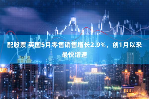 配股票 英国5月零售销售增长2.9%，创1月以来最快增速