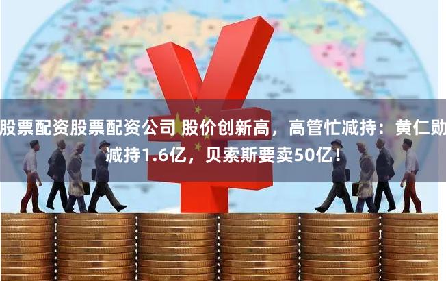 股票配资股票配资公司 股价创新高，高管忙减持：黄仁勋减持1.6亿，贝索斯要卖50亿！