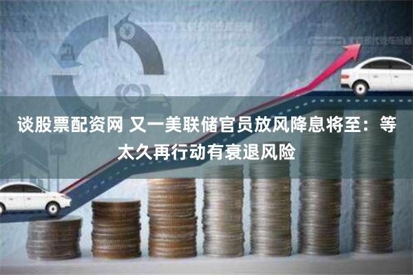 谈股票配资网 又一美联储官员放风降息将至：等太久再行动有衰退风险