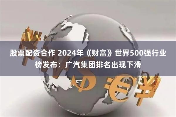 股票配资合作 2024年《财富》世界500强行业榜发布：广汽集团排名出现下滑