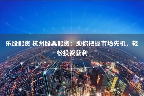 乐股配资 杭州股票配资：助你把握市场先机，轻松投资获利