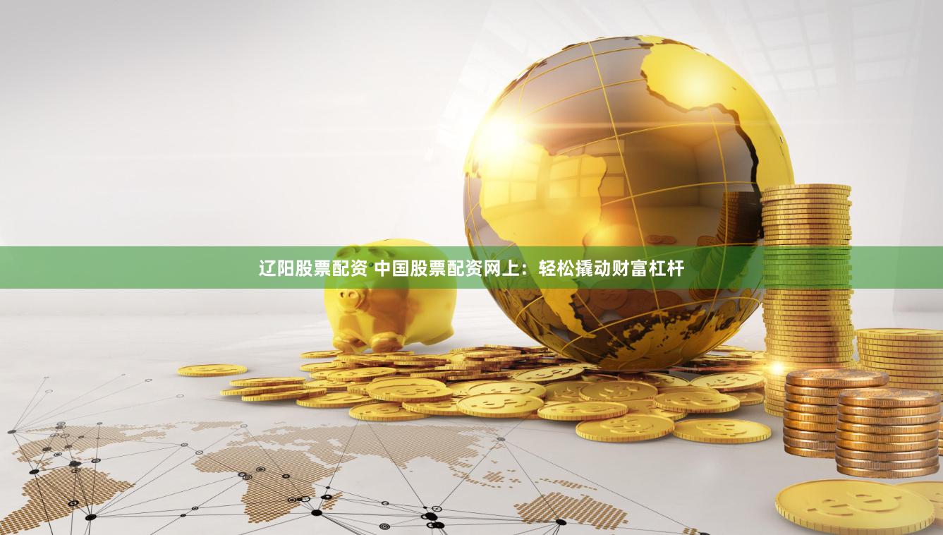 辽阳股票配资 中国股票配资网上：轻松撬动财富杠杆