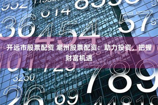 开远市股票配资 潮州股票配资：助力投资，把握财富机遇