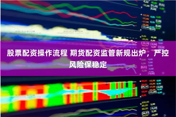 股票配资操作流程 期货配资监管新规出炉，严控风险保稳定