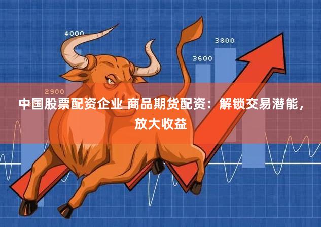 中国股票配资企业 商品期货配资：解锁交易潜能，放大收益