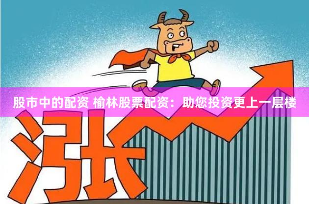 股市中的配资 榆林股票配资：助您投资更上一层楼