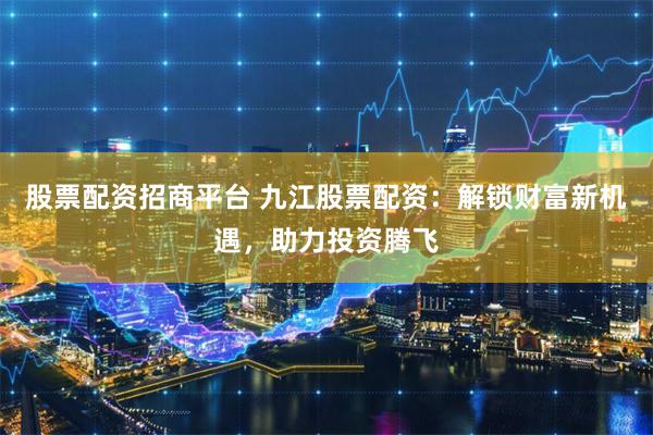股票配资招商平台 九江股票配资：解锁财富新机遇，助力投资腾飞