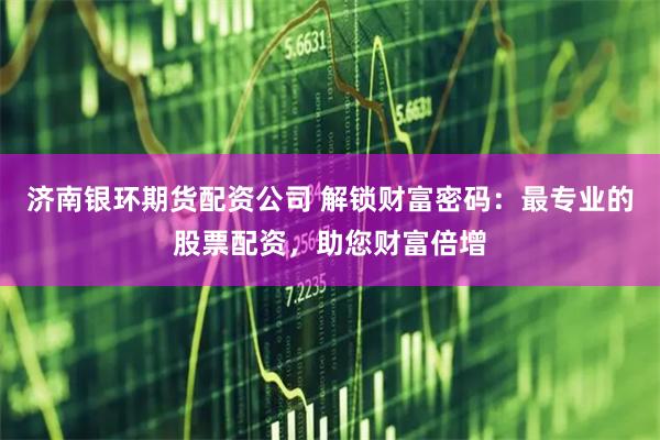 济南银环期货配资公司 解锁财富密码：最专业的股票配资，助您财富倍增