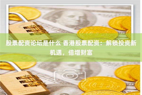 股票配资论坛是什么 香港股票配资：解锁投资新机遇，倍增财富