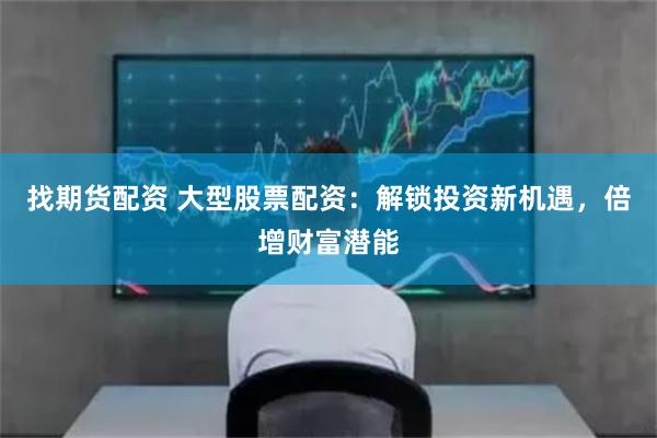 找期货配资 大型股票配资：解锁投资新机遇，倍增财富潜能
