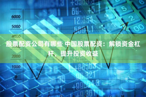股票配资公司有哪些 中国股票配资：解锁资金杠杆，提升投资收益