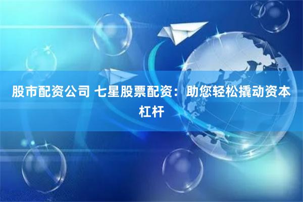 股市配资公司 七星股票配资：助您轻松撬动资本杠杆