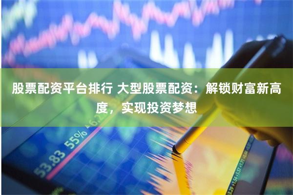 股票配资平台排行 大型股票配资：解锁财富新高度，实现投资梦想