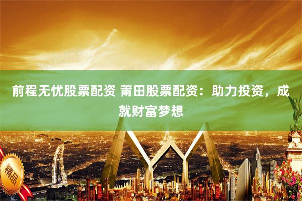 前程无忧股票配资 莆田股票配资：助力投资，成就财富梦想