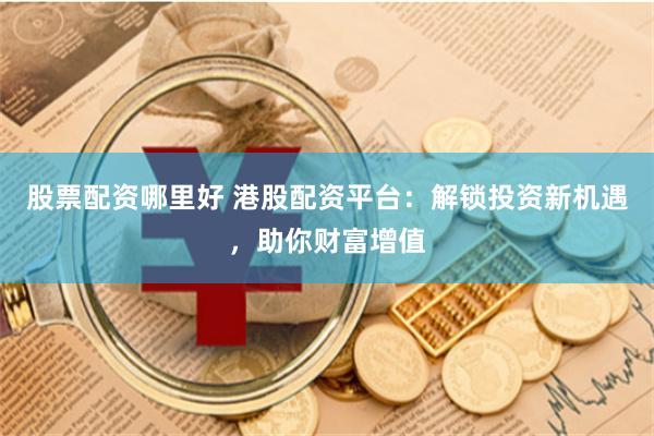 股票配资哪里好 港股配资平台：解锁投资新机遇，助你财富增值