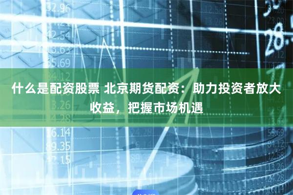 什么是配资股票 北京期货配资：助力投资者放大收益，把握市场机遇