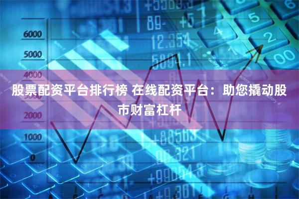 股票配资平台排行榜 在线配资平台：助您撬动股市财富杠杆