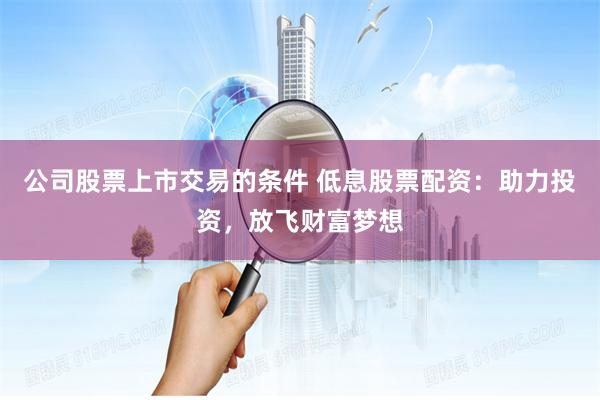 公司股票上市交易的条件 低息股票配资：助力投资，放飞财富梦想