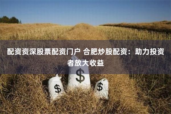 配资资深股票配资门户 合肥炒股配资：助力投资者放大收益