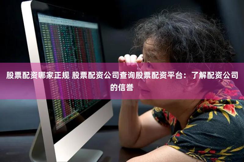 股票配资哪家正规 股票配资公司查询股票配资平台：了解配资公司的信誉