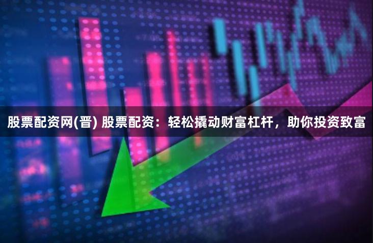 股票配资网(晋) 股票配资：轻松撬动财富杠杆，助你投资致富